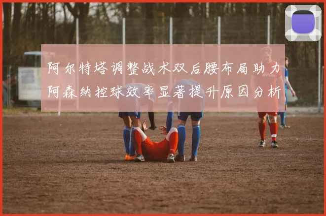 阿尔特塔调整战术双后腰布局助力阿森纳控球效率显著提升原因分析