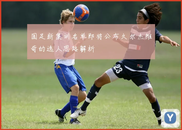 国足新集训名单即将公布久尔杰维奇的选人思路解析