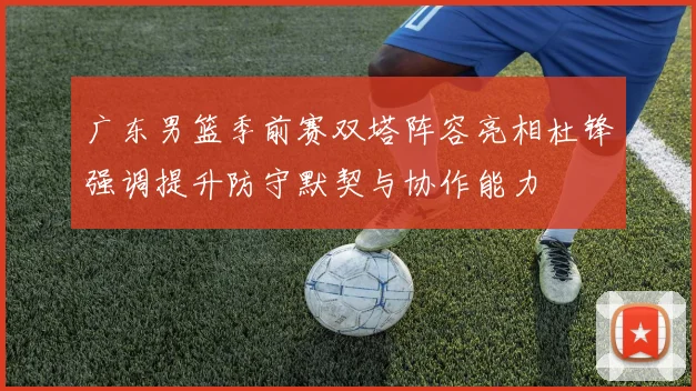 广东男篮季前赛双塔阵容亮相杜锋强调提升防守默契与协作能力
