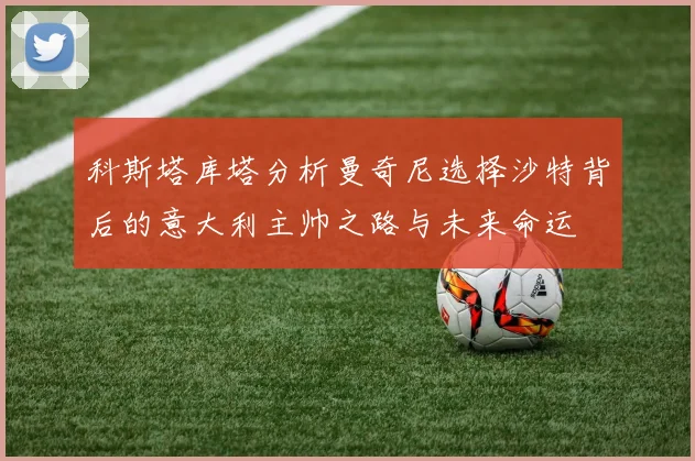 科斯塔库塔分析曼奇尼选择沙特背后的意大利主帅之路与未来命运