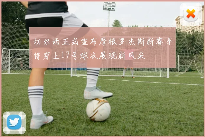 切尔西正式宣布摩根罗杰斯新赛季将穿上17号球衣展现新风采
